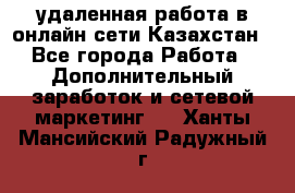 удаленная работа в онлайн сети Казахстан - Все города Работа » Дополнительный заработок и сетевой маркетинг   . Ханты-Мансийский,Радужный г.